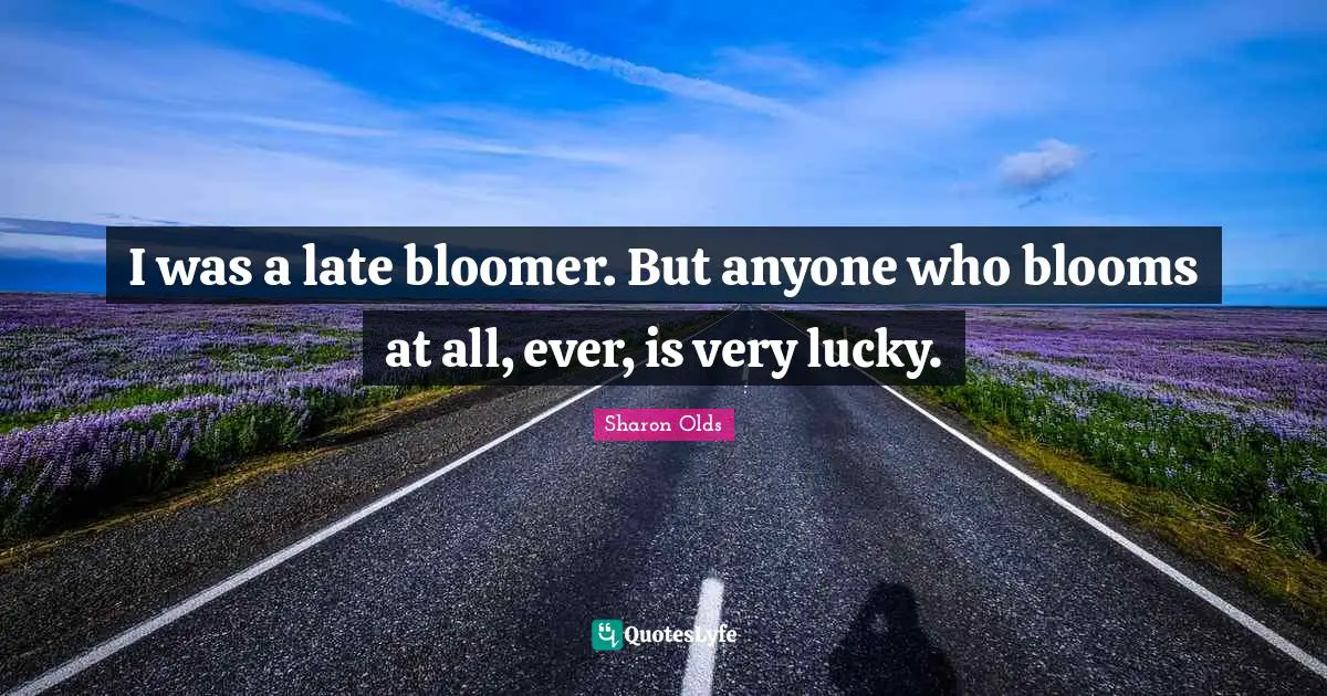 I was a late bloomer. But anyone who blooms at all, ever, is very lucky.