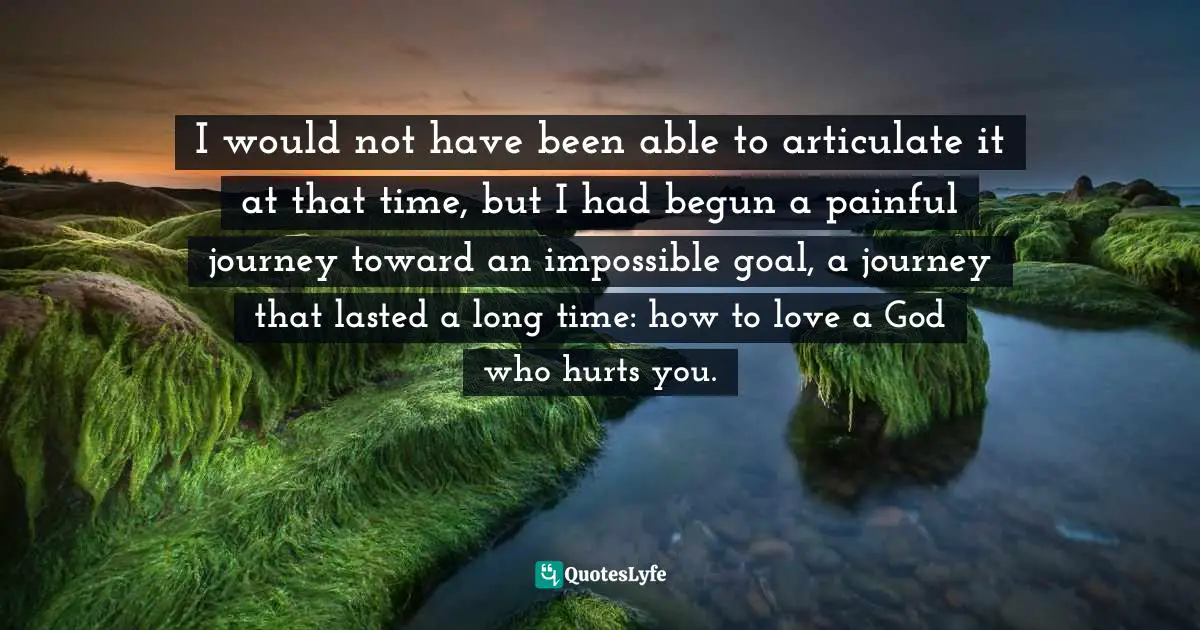 I would not have been able to articulate it at that time, but I had begun a painful journey toward an impossible goal, a journey that lasted a long time: how to love a God who hurts you.