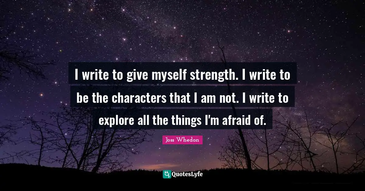 I write to give myself strength. I write to be the characters that I am not. I write to explore all the things I'm afraid of.