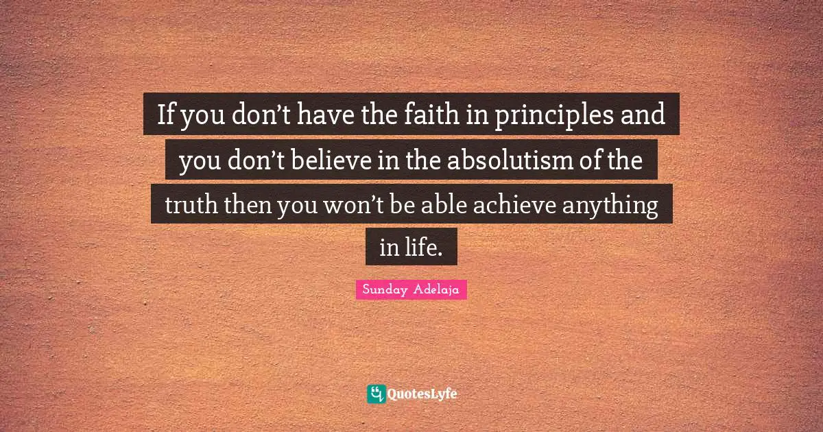If you don’t have the faith in principles and you don’t believe in the absolutism of the truth then you won’t be able achieve anything in life.