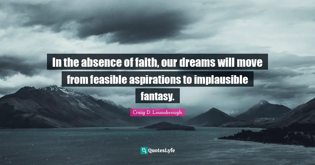 In the absence of faith, our dreams will move from feasible aspirations to implausible fantasy.