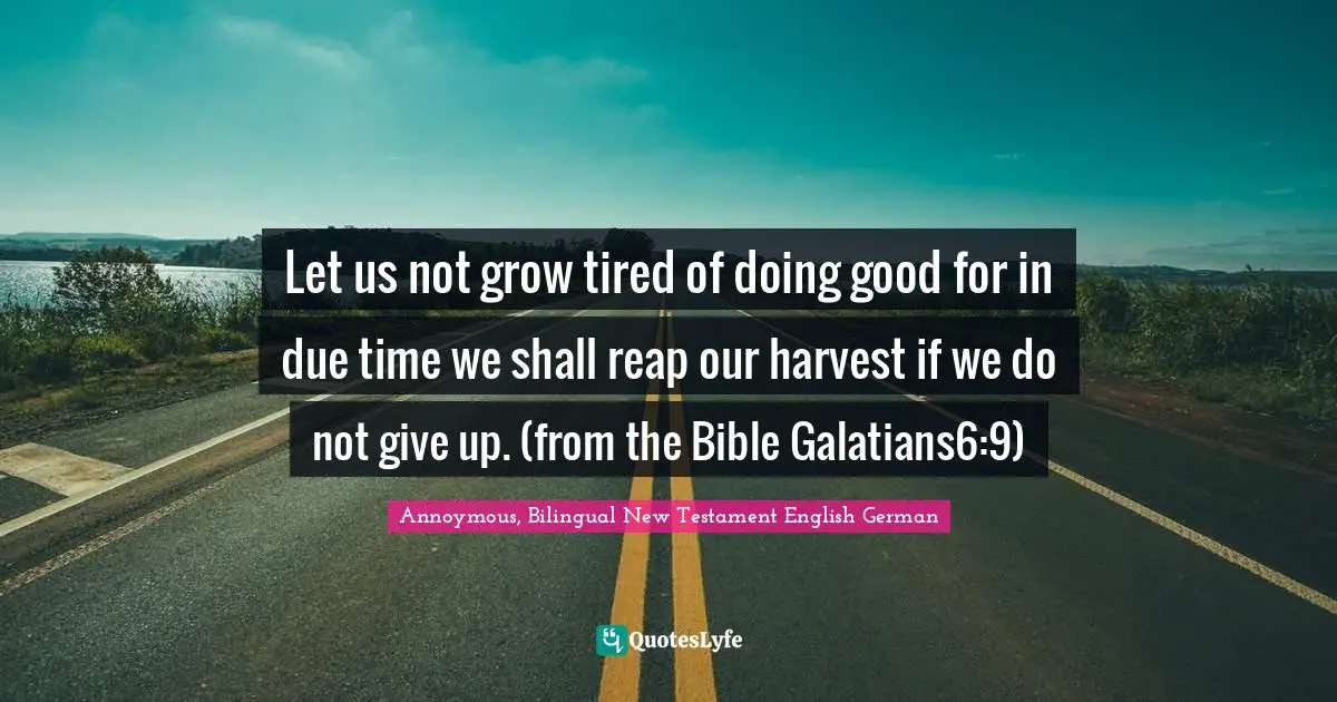 Let us not grow tired of doing good for in due time we shall reap our harvest if we do not give up. (from the Bible Galatians6:9)