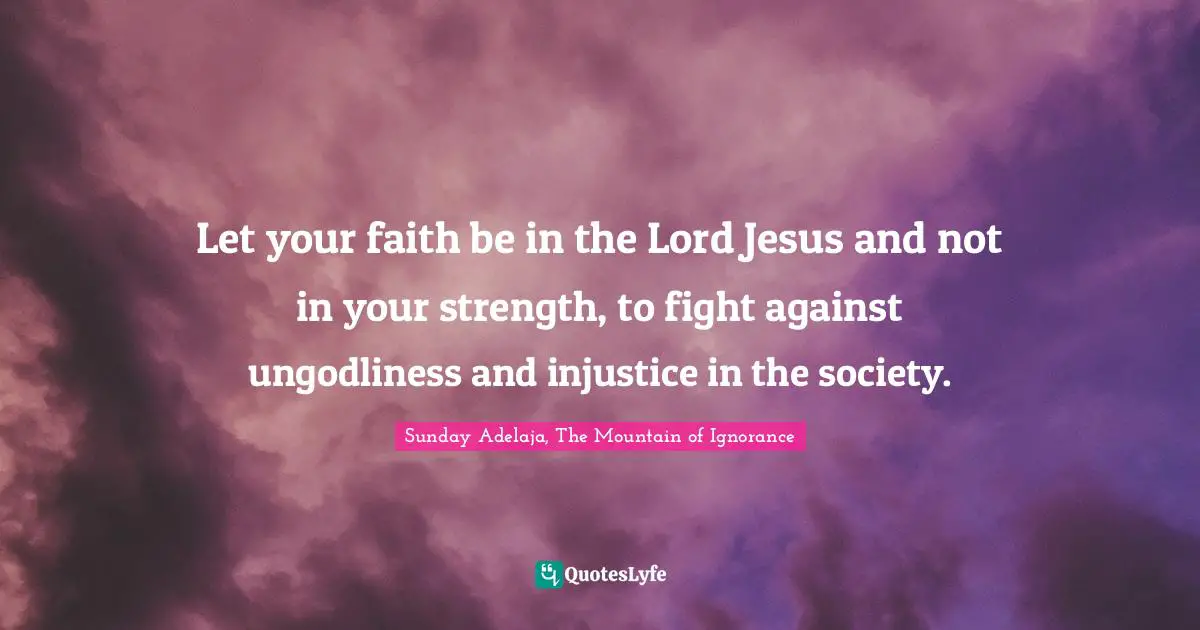 Let your faith be in the Lord Jesus and not in your strength, to fight against ungodliness and injustice in the society.