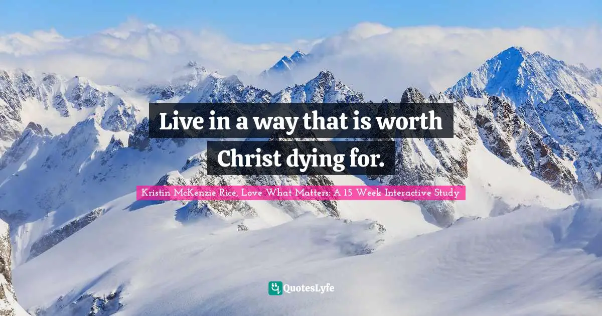Live in a way that is worth Christ dying for.