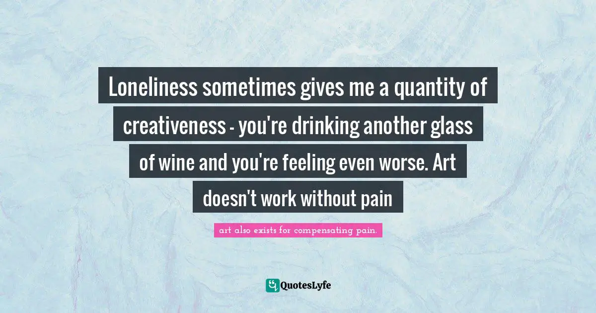Loneliness sometimes gives me a quantity of creativeness - you're drinking another glass of wine and you're feeling even worse. Art doesn't work without pain