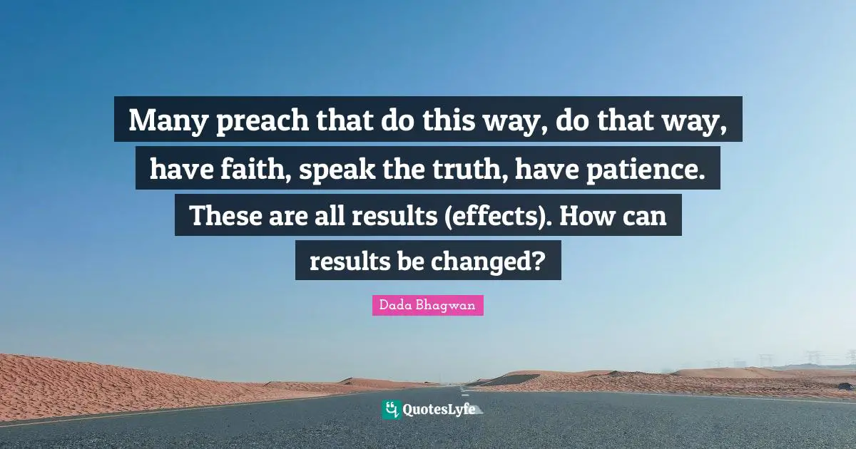 Many preach that do this way, do that way, have faith, speak the truth, have patience. These are all results (effects). How can results be changed?