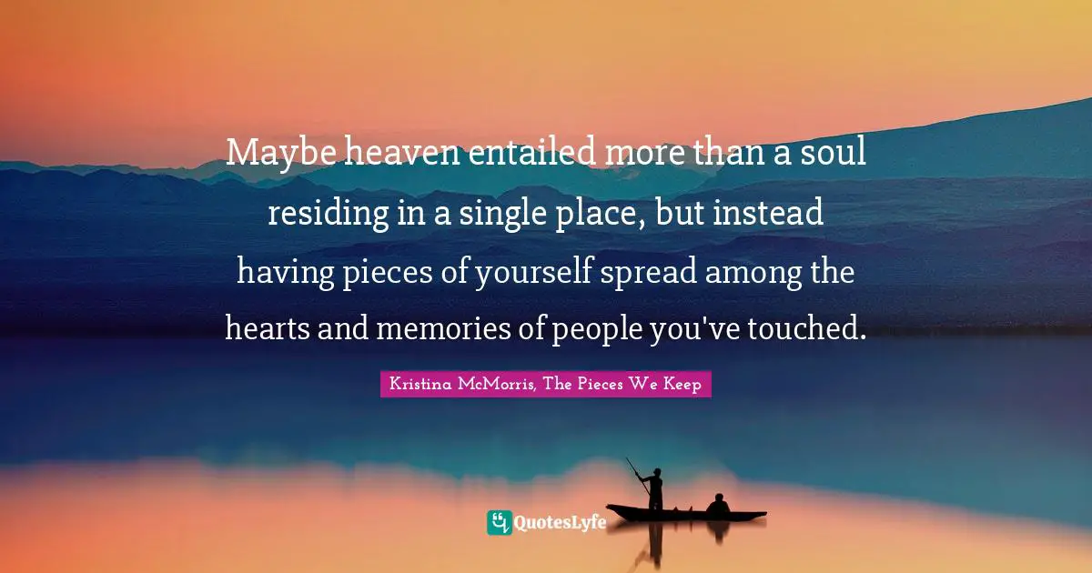 Maybe heaven entailed more than a soul residing in a single place, but instead having pieces of yourself spread among the hearts and memories of people you've touched.