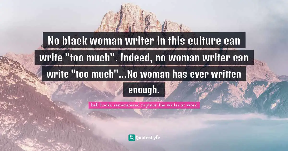 No black woman writer in this culture can write "too much". Indeed, no woman writer can write "too much"...No woman has ever written enough.