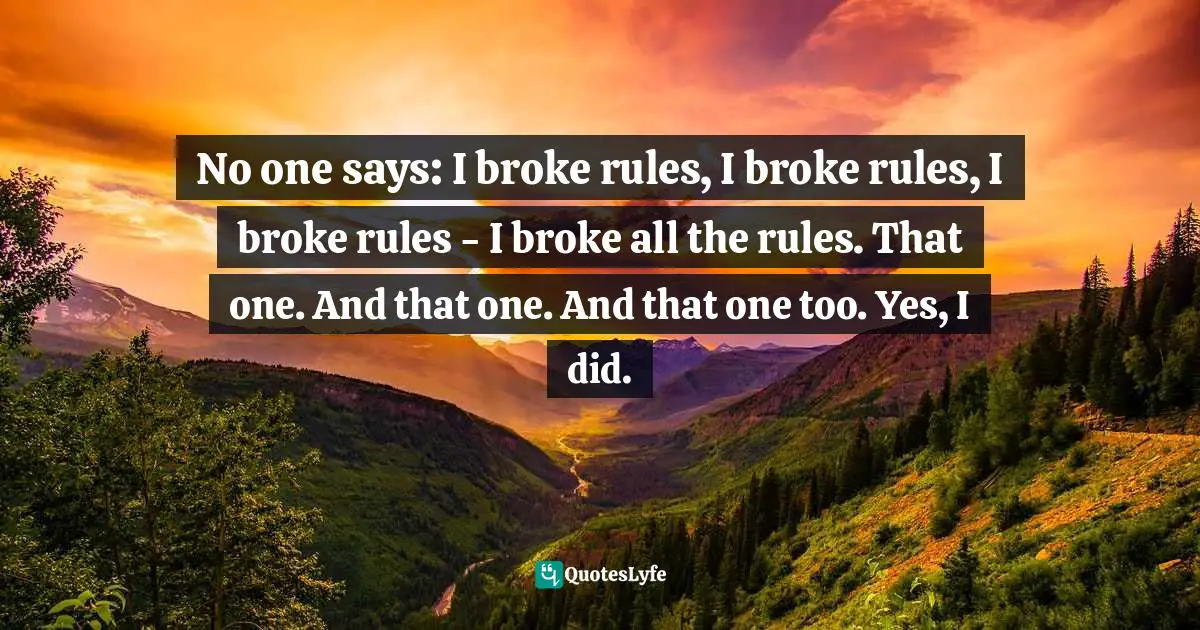 No one says: I broke rules, I broke rules, I broke rules - I broke all the rules. That one. And that one. And that one too. Yes, I did.