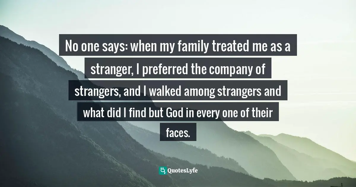 No one says: when my family treated me as a stranger, I preferred the company of strangers, and I walked among strangers and what did I find but God in every one of their faces.