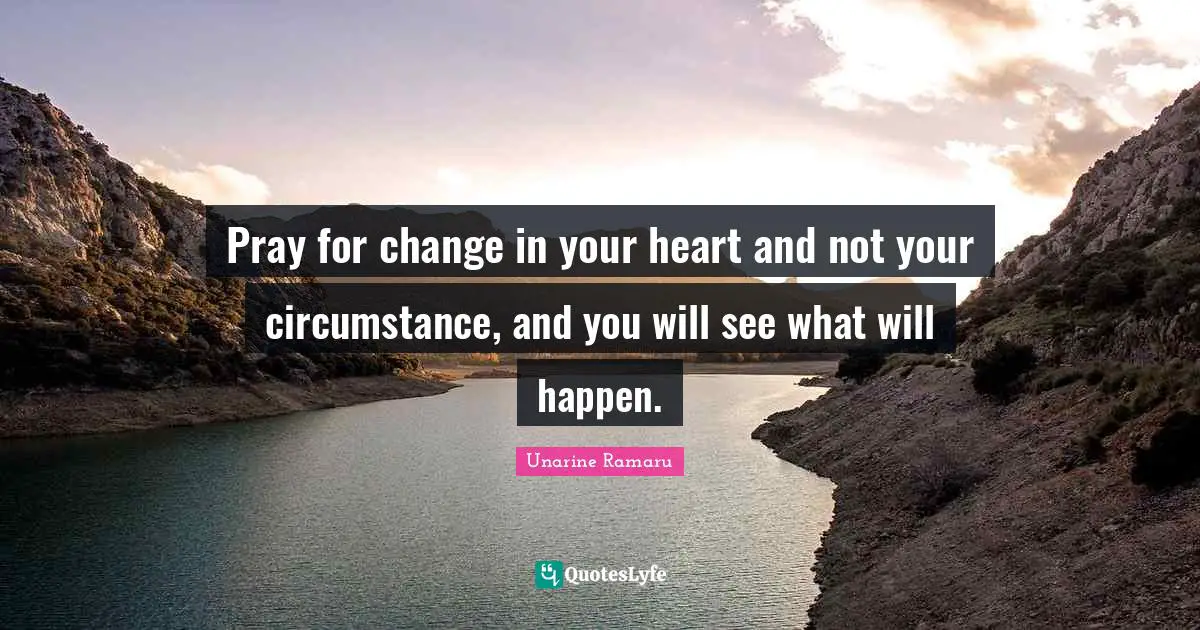 Pray for change in your heart and not your circumstance, and you will see what will happen.