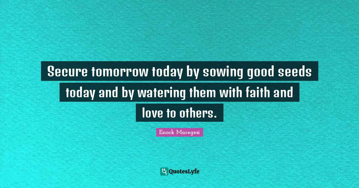 Secure tomorrow today by sowing good seeds today and by watering them with faith and love to others.
