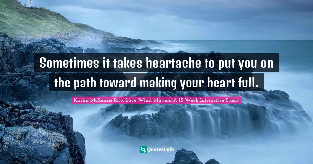 Kristin McKenzie Rice, Love What Matters: A 15 Week Interactive Study Quotes: "Sometimes it takes heartache to put you on the path toward making your heart full."
