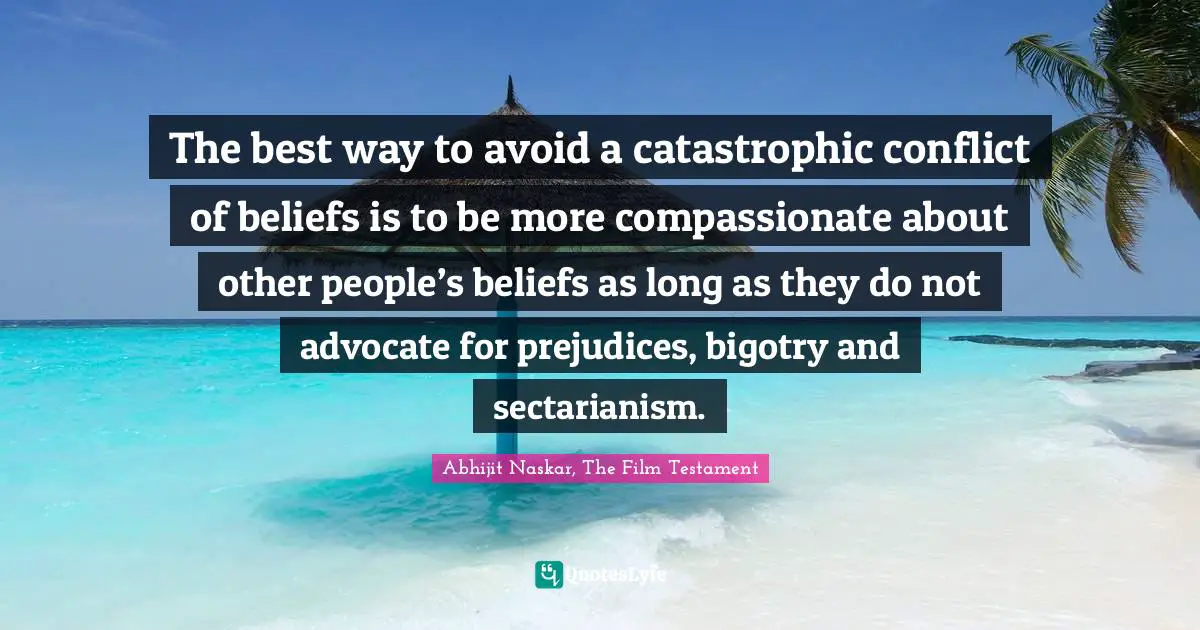 The best way to avoid a catastrophic conflict of beliefs is to be more compassionate about other people’s beliefs as long as they do not advocate for prejudices, bigotry and sectarianism.