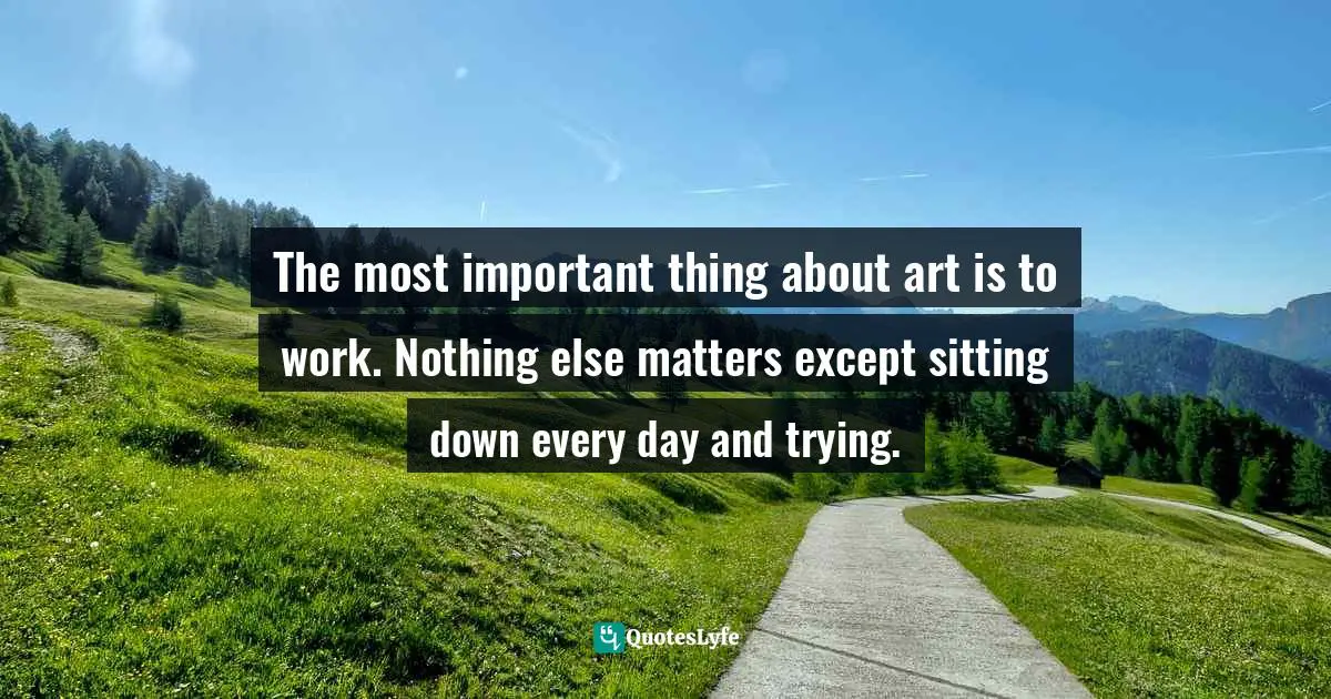 The most important thing about art is to work. Nothing else matters except sitting down every day and trying.