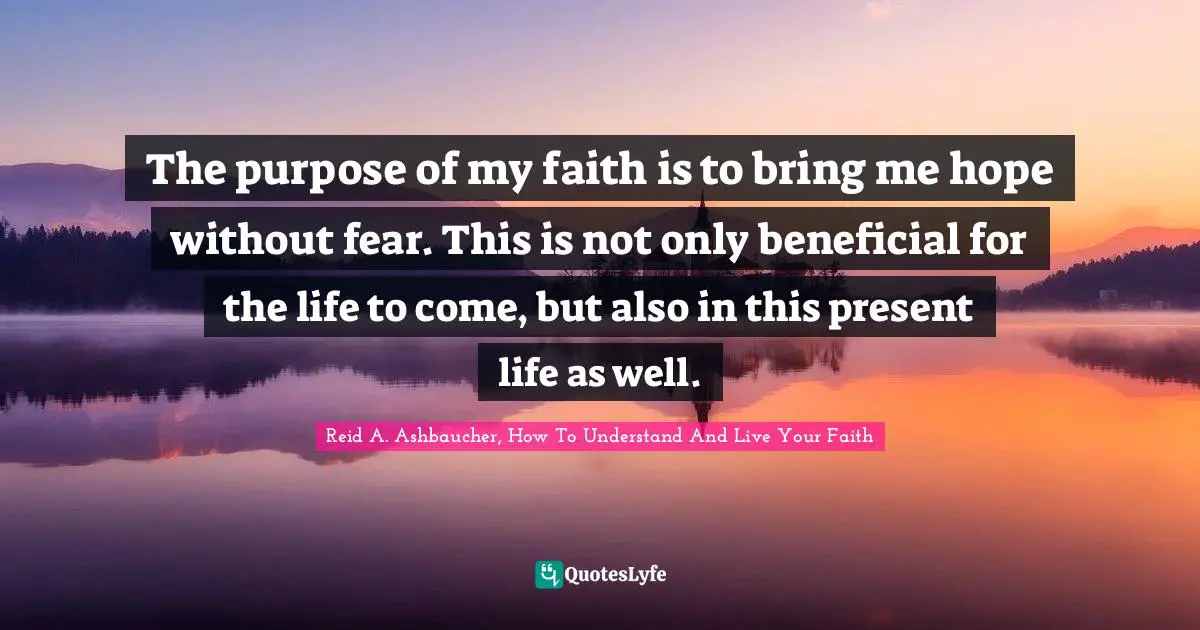 The purpose of my faith is to bring me hope without fear. This is not only beneficial for the life to come, but also in this present life as well.