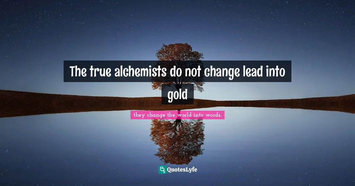 The true alchemists do not change lead into gold