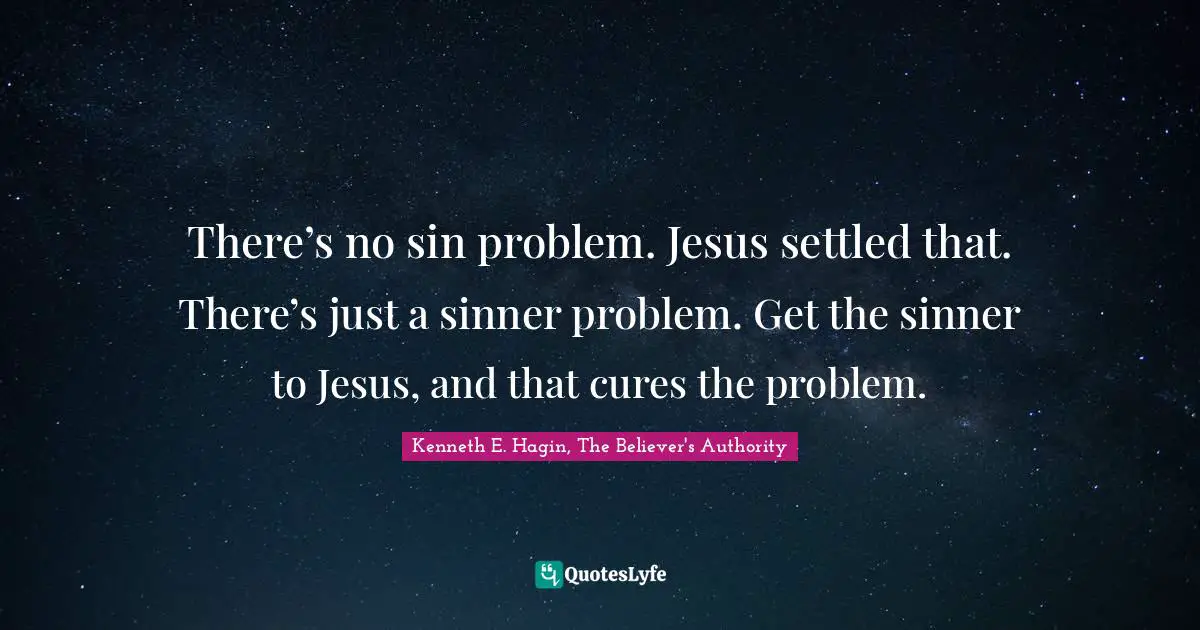 There’s no sin problem. Jesus settled that. There’s just a sinner problem. Get the sinner to Jesus, and that cures the problem.
