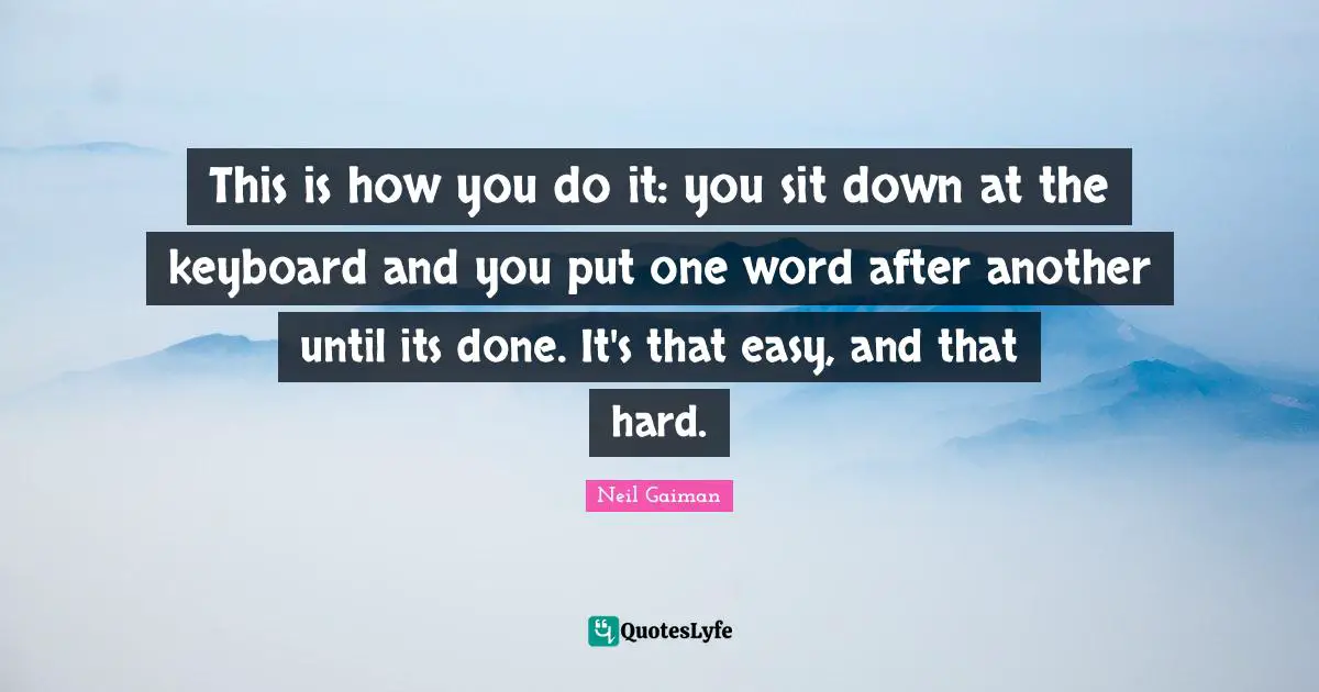 This is how you do it: you sit down at the keyboard and you put one word after another until its done. It's that easy, and that hard.