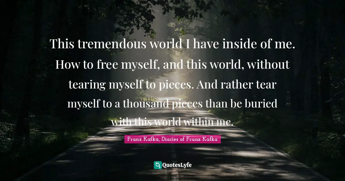 Inner World Quotes: "This tremendous world I have inside of me. How to free myself, and this world, without tearing myself to pieces. And rather tear myself to a thousand pieces than be buried with this world within me."