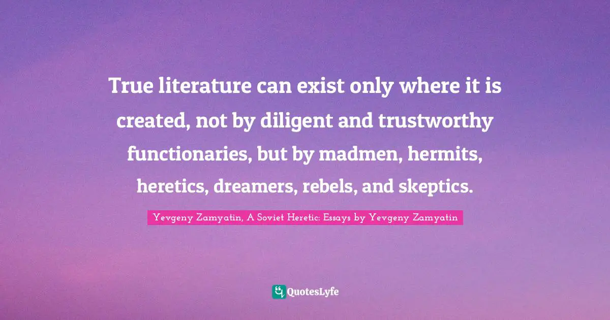 True literature can exist only where it is created, not by diligent and trustworthy functionaries, but by madmen, hermits, heretics, dreamers, rebels, and skeptics.