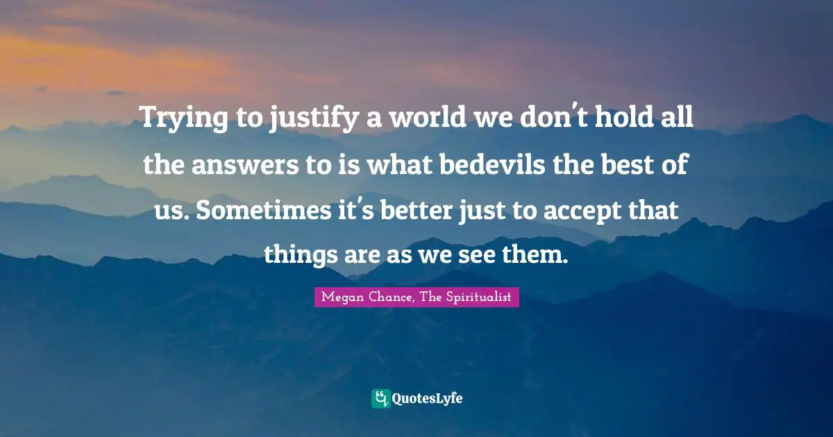 Megan Chance Quotes: "Trying to justify a world we don't hold all the answers to is what bedevils the best of us. Sometimes it's better just to accept that things are as we see them."