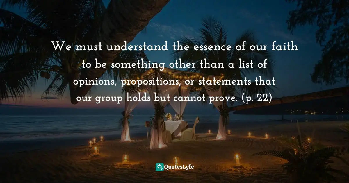 We must understand the essence of our faith to be something other than a list of opinions, propositions, or statements that our group holds but cannot prove. (p. 22)
