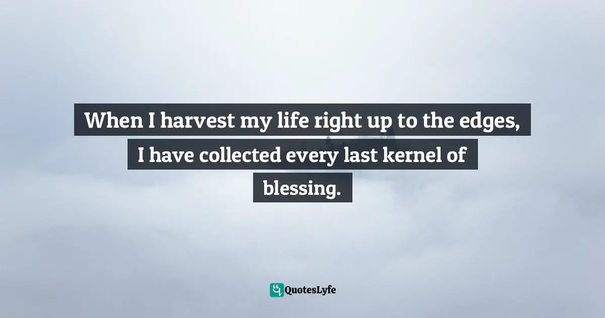 When I harvest my life right up to the edges, I have collected every last kernel of blessing.