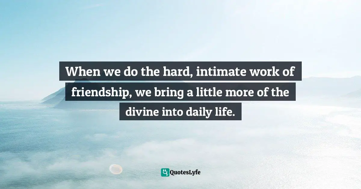 When we do the hard, intimate work of friendship, we bring a little more of the divine into daily life.