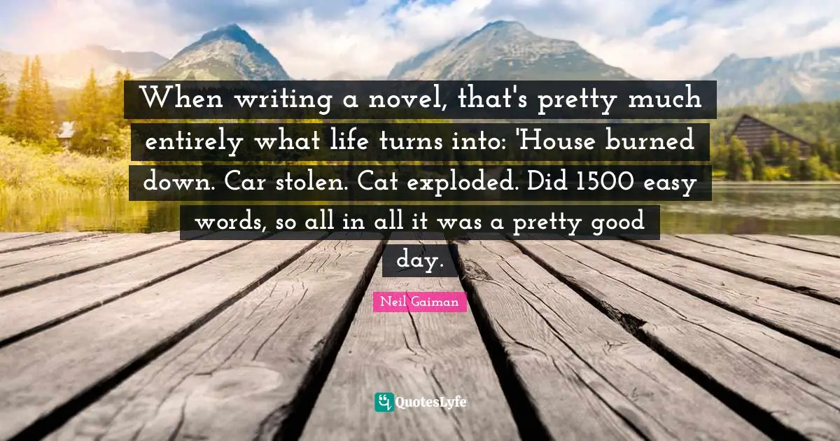 When writing a novel, that's pretty much entirely what life turns into: 'House burned down. Car stolen. Cat exploded. Did 1500 easy words, so all in all it was a pretty good day.