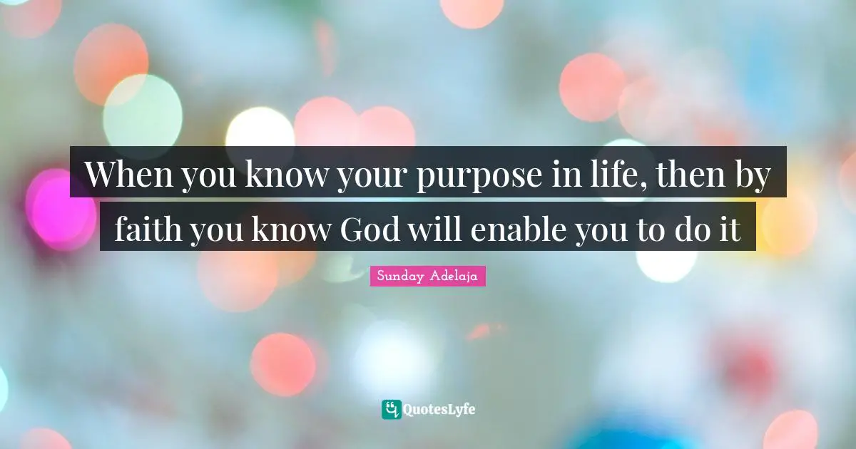 When you know your purpose in life, then by faith you know God will enable you to do it