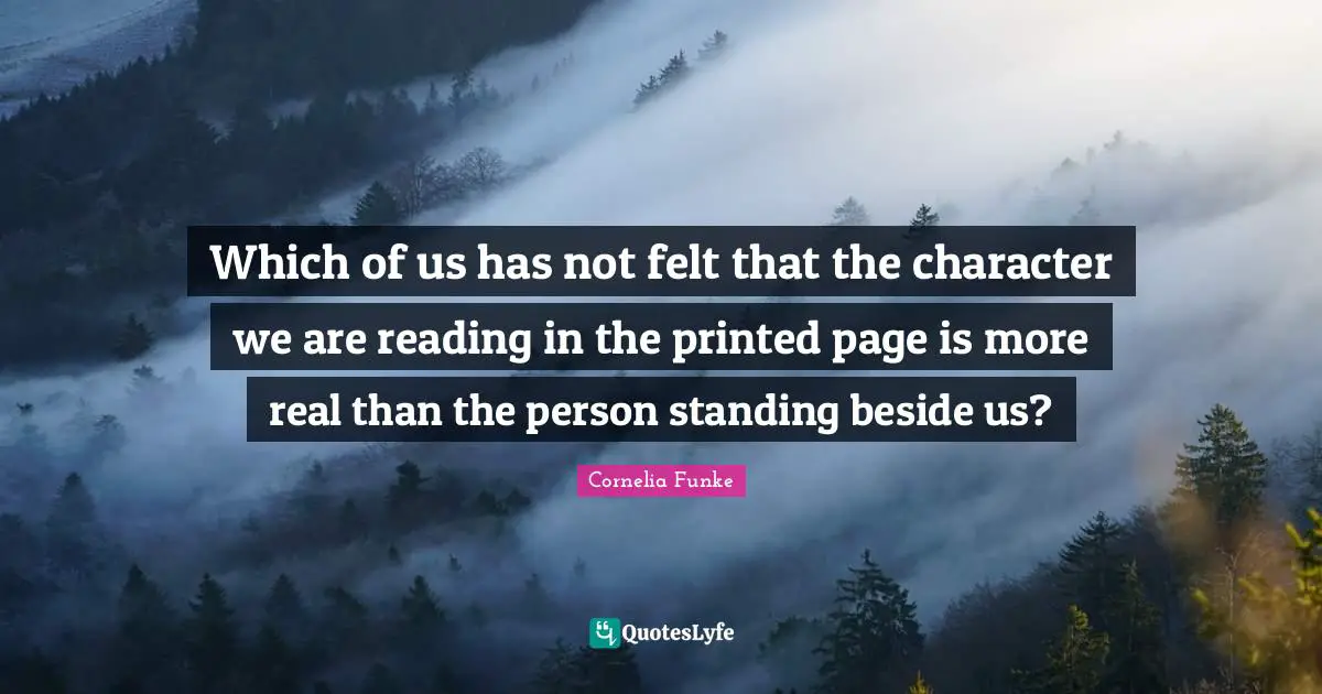 Which of us has not felt that the character we are reading in the printed page is more real than the person standing beside us?