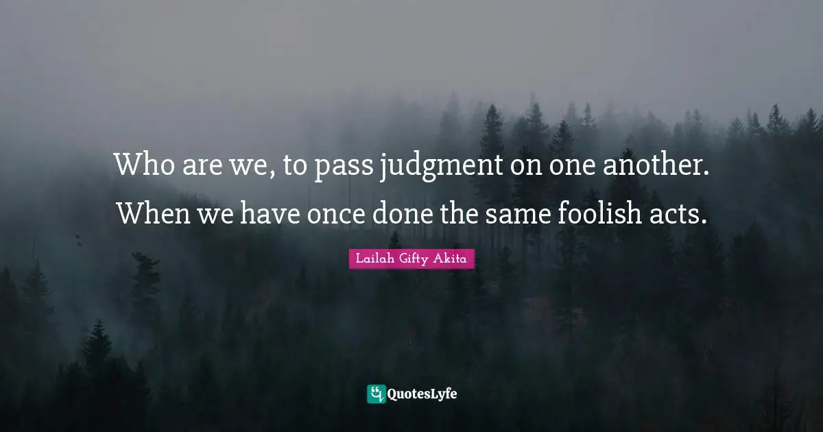 Who are we, to pass judgment on one another. When we have once done the same foolish acts.