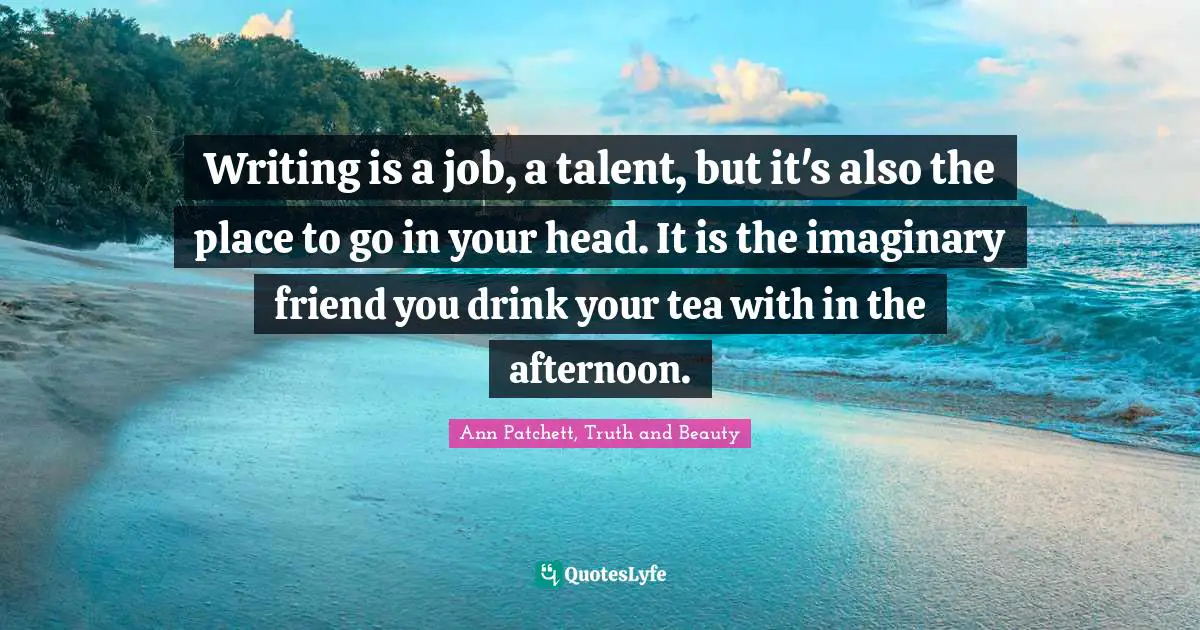 Writing is a job, a talent, but it's also the place to go in your head. It is the imaginary friend you drink your tea with in the afternoon.