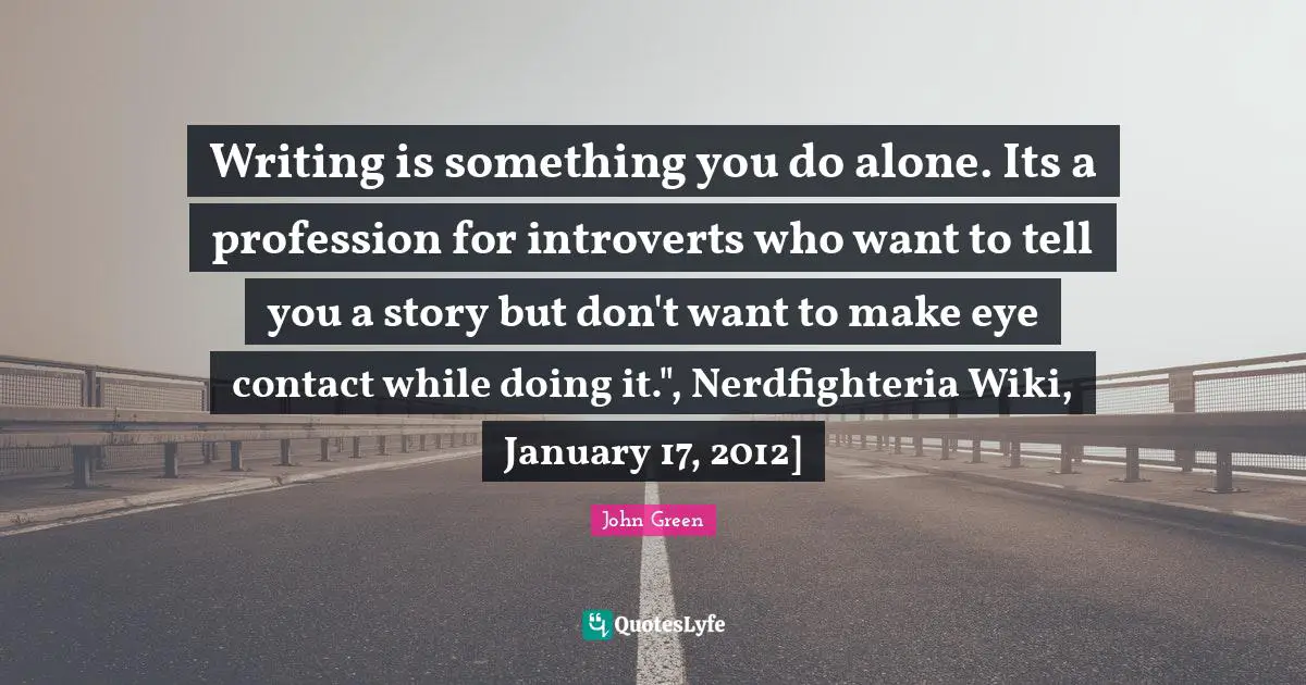Writing is something you do alone. Its a profession for introverts who want to tell you a story but don't want to make eye contact while doing it.", Nerdfighteria Wiki, January 17, 2012]