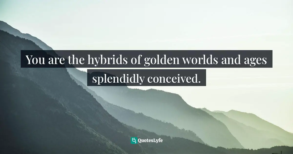 You are the hybrids of golden worlds and ages splendidly conceived.