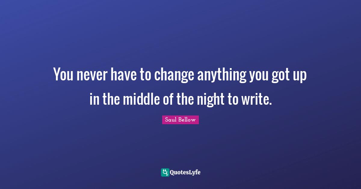 Saul Bellow Quotes: "You never have to change anything you got up in the middle of the night to write."
