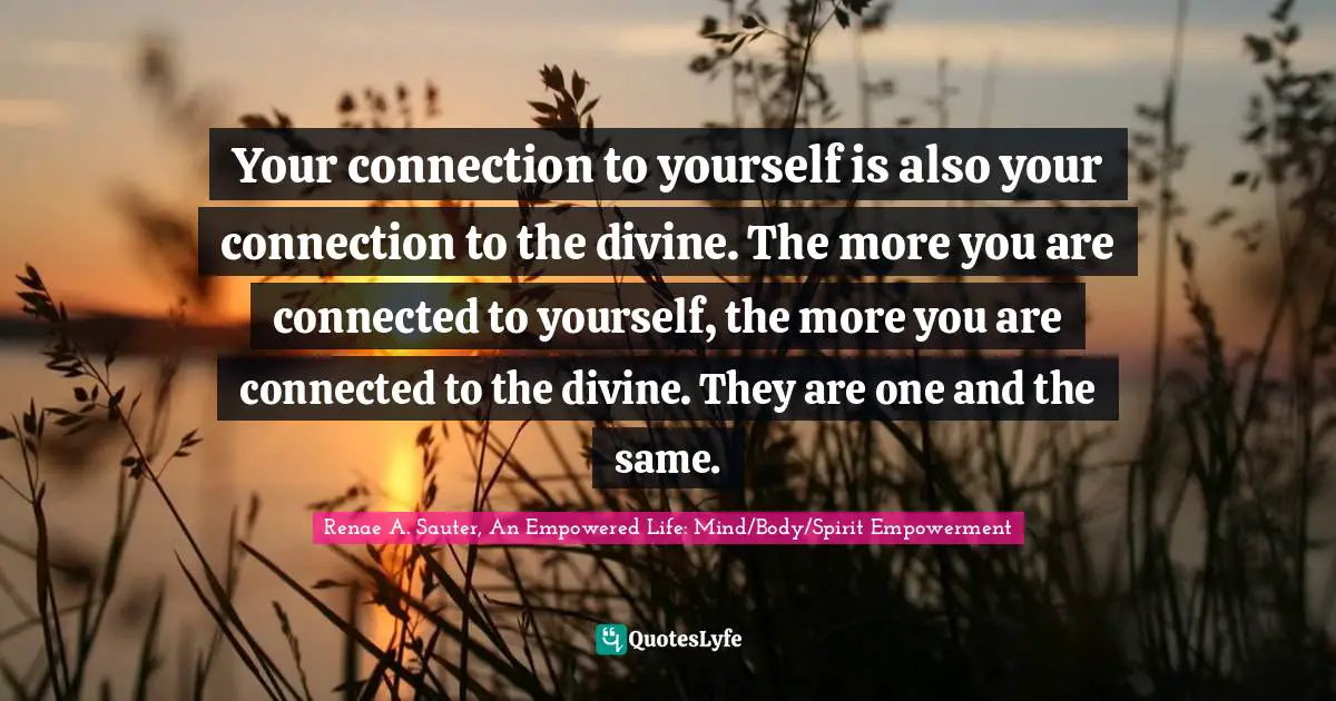 Renae A. Sauter, An Empowered Life: Mind/Body/Spirit Empowerment Quotes: "Your connection to yourself is also your connection to the divine. The more you are connected to yourself, the more you are connected to the divine. They are one and the same."
