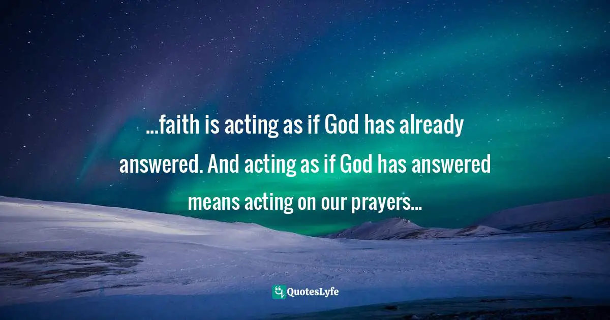 ...faith is acting as if God has already answered. And acting as if God has answered means acting on our prayers...