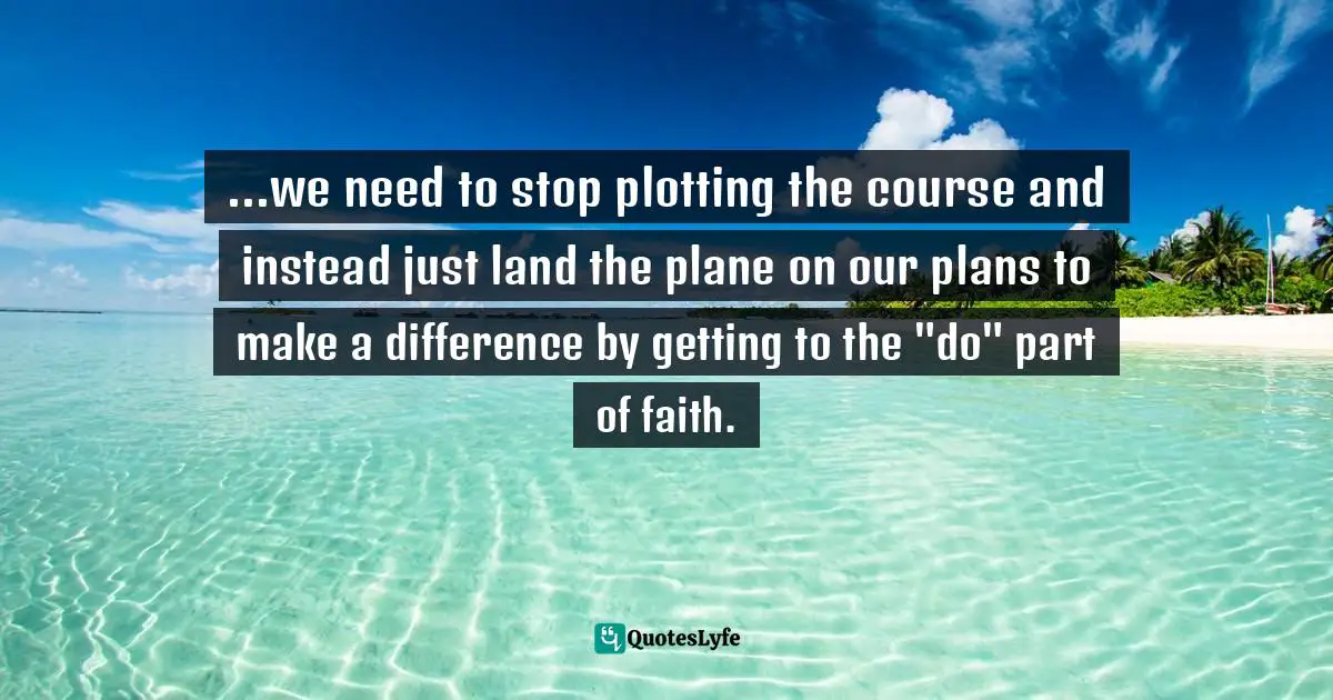 ...we need to stop plotting the course and instead just land the plane on our plans to make a difference by getting to the "do" part of faith.