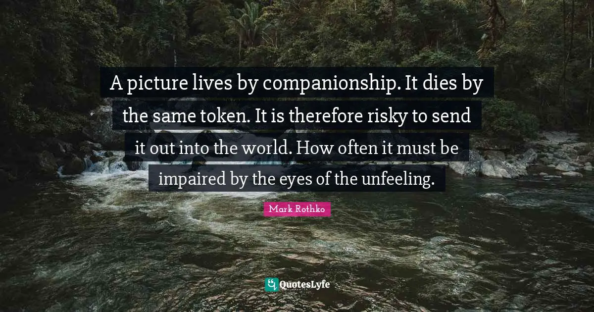 A picture lives by companionship. It dies by the same token. It is therefore risky to send it out into the world. How often it must be impaired by the eyes of the unfeeling.