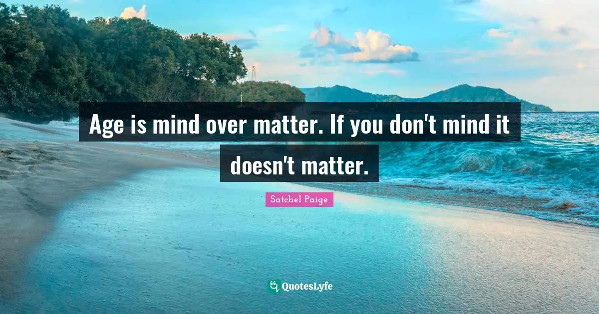 Age is mind over matter. If you don't mind it doesn't matter.