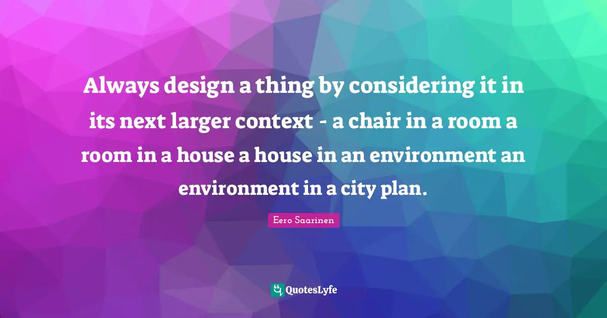 Always design a thing by considering it in its next larger context - a chair in a room a room in a house a house in an environment an environment in a city plan.