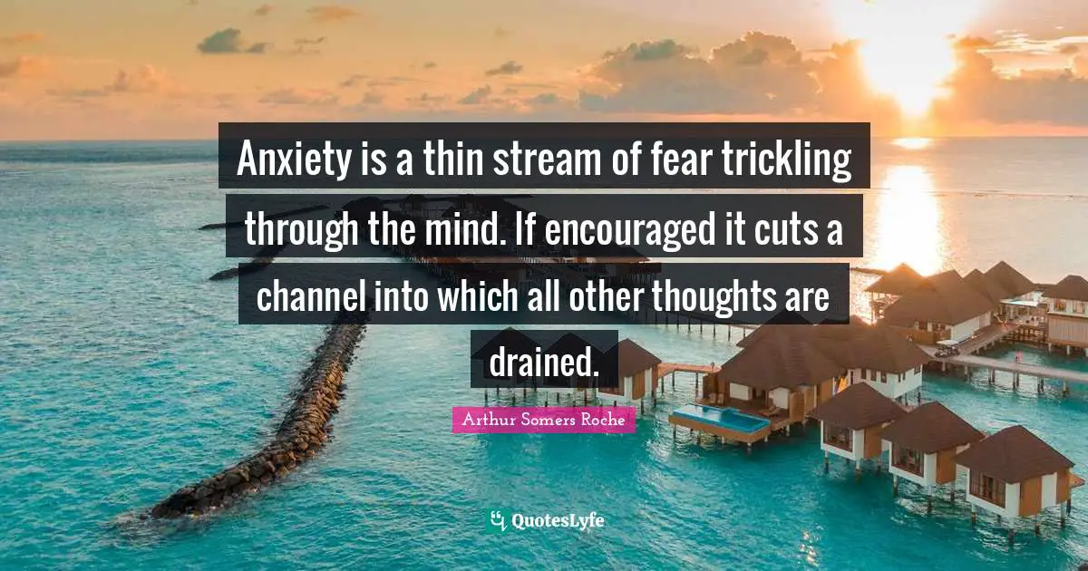 Anxiety is a thin stream of fear trickling through the mind. If encouraged it cuts a channel into which all other thoughts are drained.