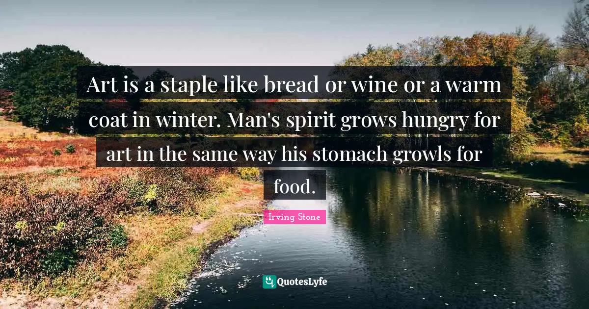 Art is a staple like bread or wine or a warm coat in winter. Man's spirit grows hungry for art in the same way his stomach growls for food.