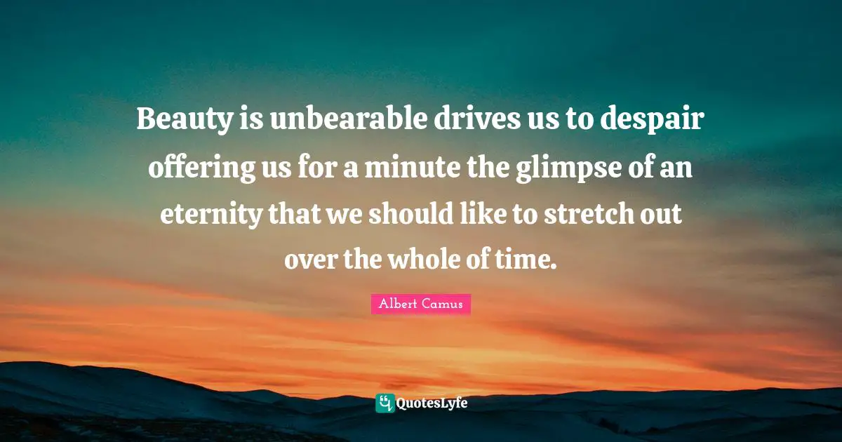 Beauty is unbearable drives us to despair offering us for a minute the glimpse of an eternity that we should like to stretch out over the whole of time.