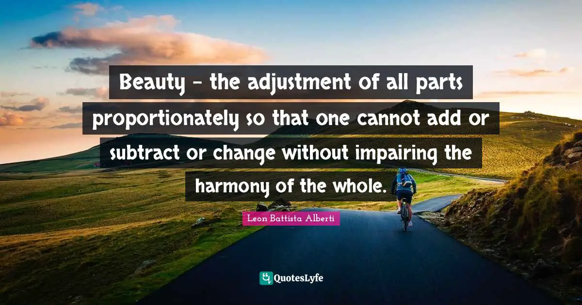 Beauty - the adjustment of all parts proportionately so that one cannot add or subtract or change without impairing the harmony of the whole.
