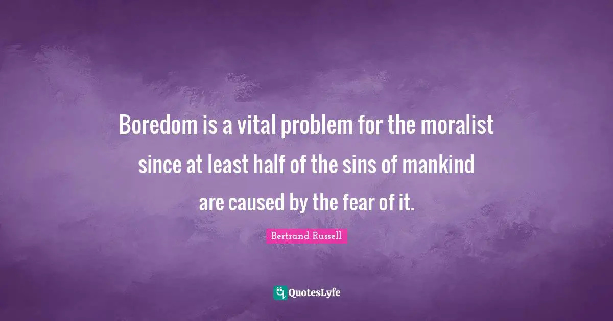 Boredom is a vital problem for the moralist since at least half of the sins of mankind are caused by the fear of it.