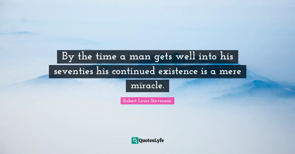 By the time a man gets well into his seventies his continued existence is a mere miracle.