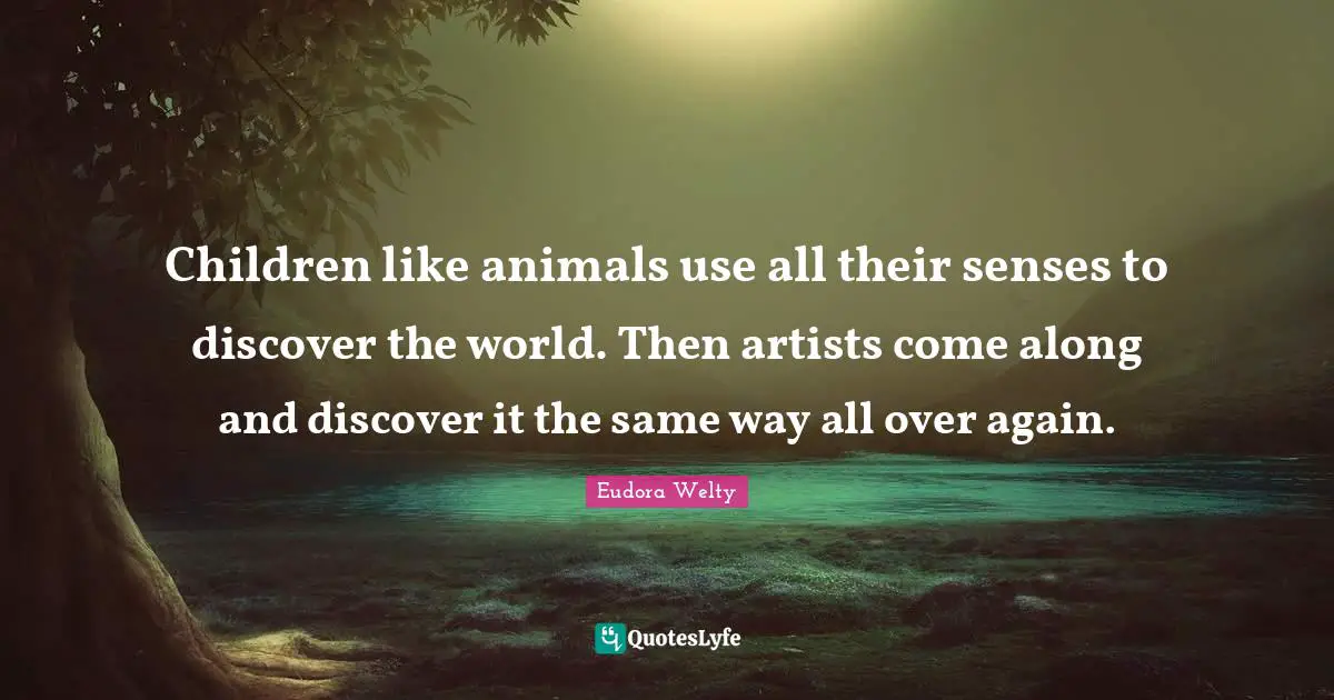Children like animals use all their senses to discover the world. Then artists come along and discover it the same way all over again.